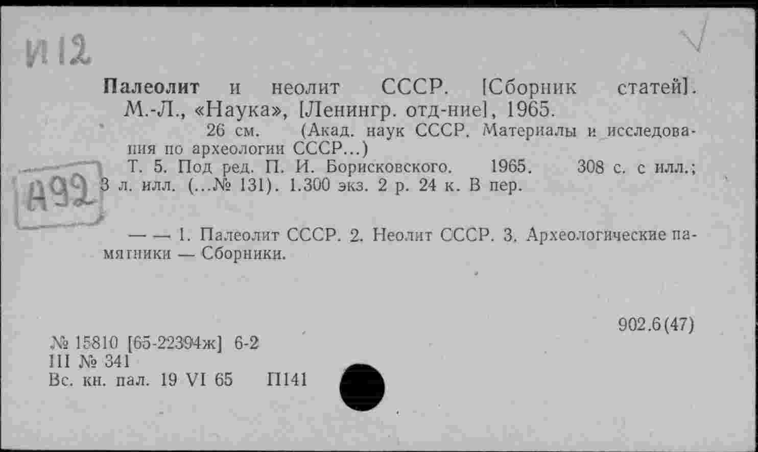 ﻿И 11
Палеолит и неолит СССР. [Сборник статей]. М.-Л., «Наука», [Ленингр. отд-ние], 1965.
26 см. (Акад, наук СССР. Материалы и исследования по археологии СССР...)
Т. 5. Под ред. П. И. Борисковского. 1965 .	308 с. с илл.;
л. илл. (...№ 131). 1.300 экз. 2 р. 24 к. В пер.
— — 1. Палеолит СССР. 2. Неолит СССР. 3. Археологические памятники — Сборники.
№ 15810 [65-22394Ж] 6-2
Ш № 341
Вс. кн. пал. 19 VI 65	ІІ141
902.6(47)